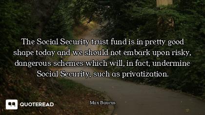The Social Security trust fund is in pretty good shape today and we should not embark upon risky, da...