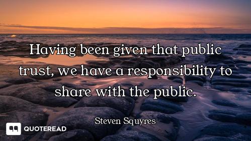Having been given that public trust, we have a responsibility to share with the public.