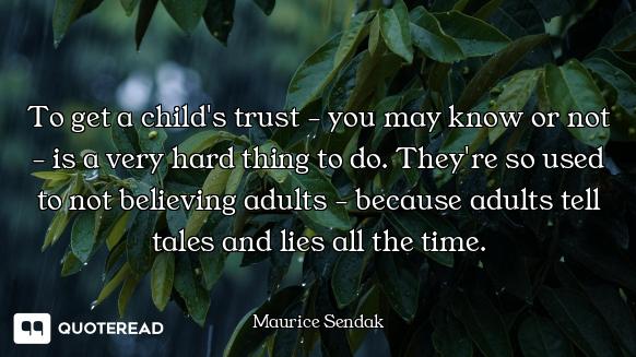 To get a child's trust - you may know or not - is a very hard thing to do. They're so used to not be...