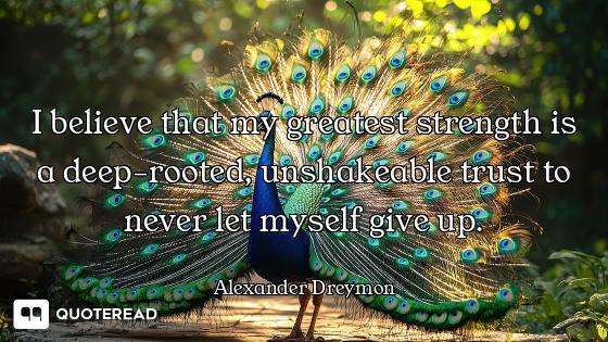 I believe that my greatest strength is a deep-rooted, unshakeable trust to never let myself give up.