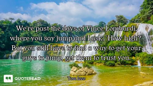 We're past the days of Vince Lombardi, where you say jump and I ask: 'How high?' But you still have...