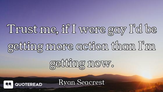 Trust me, if I were gay I'd be getting more action than I'm getting now.