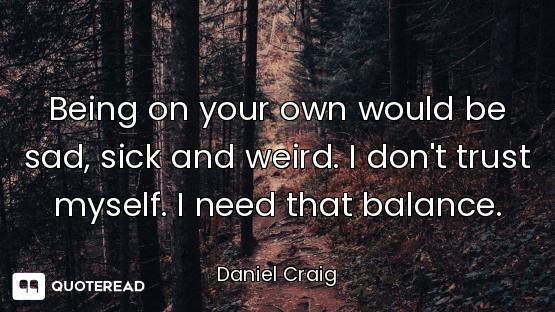Being on your own would be sad, sick and weird. I don't trust myself. I need that balance.