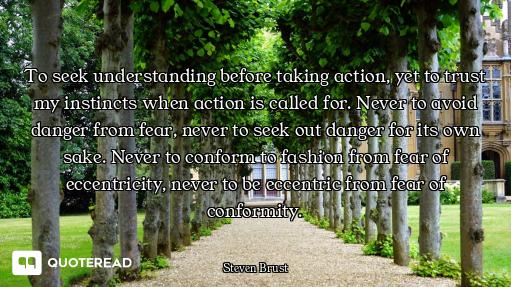 To seek understanding before taking action, yet to trust my instincts when action is called for. Nev...