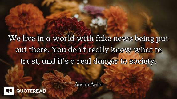 We live in a world with fake news being put out there. You don't really know what to trust, and it's...