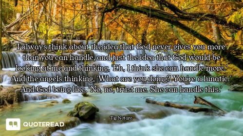 I always think about the idea that God never gives you more than you can handle, and just the idea t...