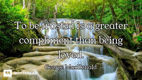 To be trusted is a greater compliment than being loved.