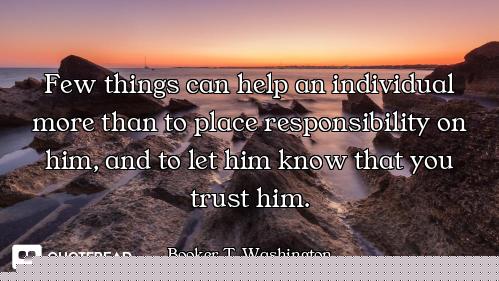 Few things can help an individual more than to place responsibility on him, and to let him know that...