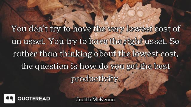 You don't try to have the very lowest cost of an asset. You try to have the right asset. So rather t...