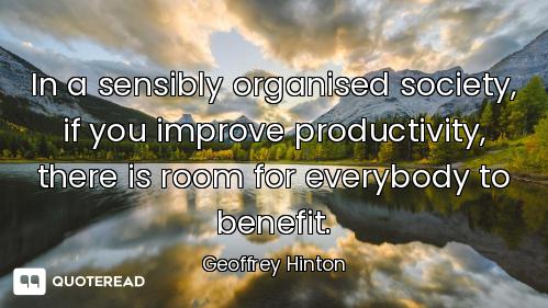 In a sensibly organised society, if you improve productivity, there is room for everybody to benefit...