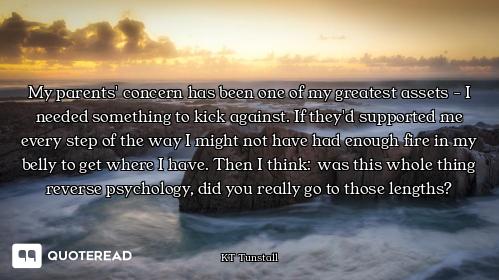 My parents' concern has been one of my greatest assets - I needed something to kick against. If they...