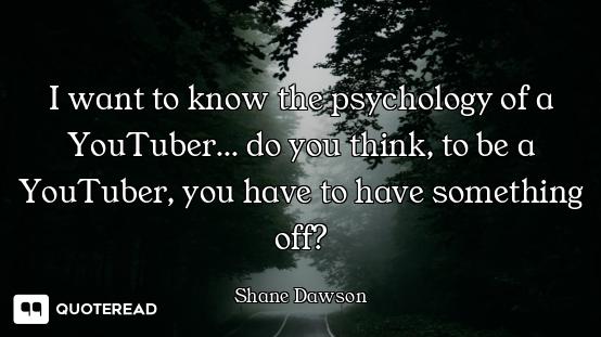 I want to know the psychology of a YouTuber... do you think, to be a YouTuber, you have to have some...