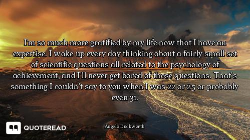 I'm so much more gratified by my life now that I have an expertise. I wake up every day thinking abo...