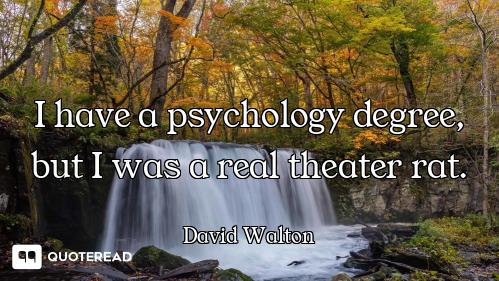 I have a psychology degree, but I was a real theater rat.