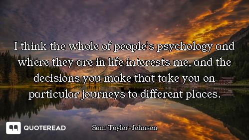 I think the whole of people's psychology and where they are in life interests me, and the decisions...