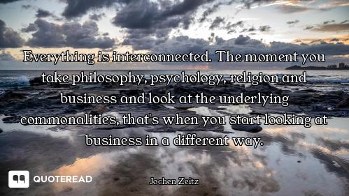 Everything is interconnected. The moment you take philosophy, psychology, religion and business and...