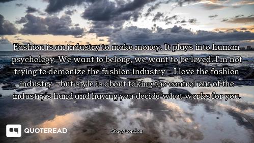 Fashion is an industry to make money. It plays into human psychology. We want to belong, we want to...
