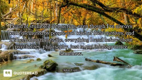 I kind of stumbled into acting, even though I've always been fascinated by people and kind of their...
