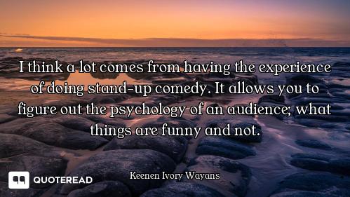 I think a lot comes from having the experience of doing stand-up comedy. It allows you to figure out...
