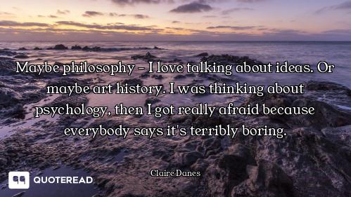 Maybe philosophy - I love talking about ideas. Or maybe art history. I was thinking about psychology...