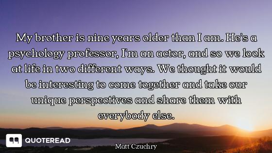 My brother is nine years older than I am. He's a psychology professor, I'm an actor, and so we look...