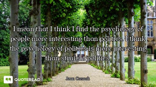 I mean that I think I find the psychology of people more interesting than politics. I think the psyc...