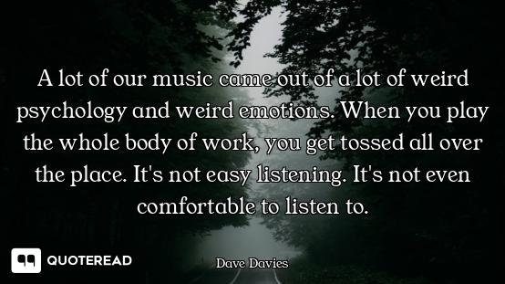 A lot of our music came out of a lot of weird psychology and weird emotions. When you play the whole...