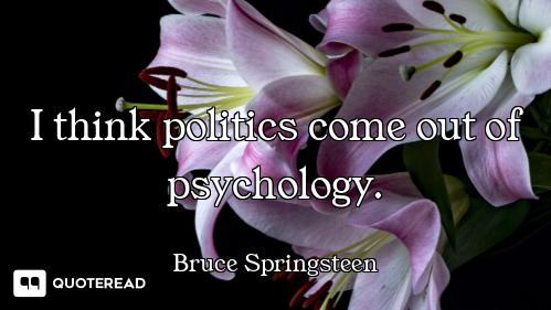 I think politics come out of psychology.
