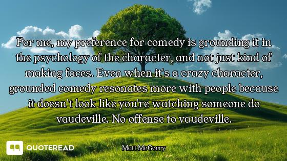 For me, my preference for comedy is grounding it in the psychology of the character, and not just ki...