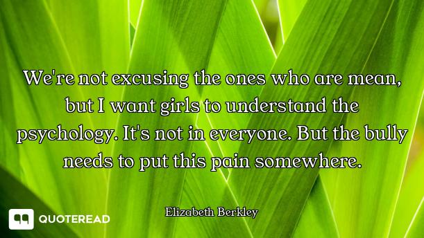 We're not excusing the ones who are mean, but I want girls to understand the psychology. It's not in...