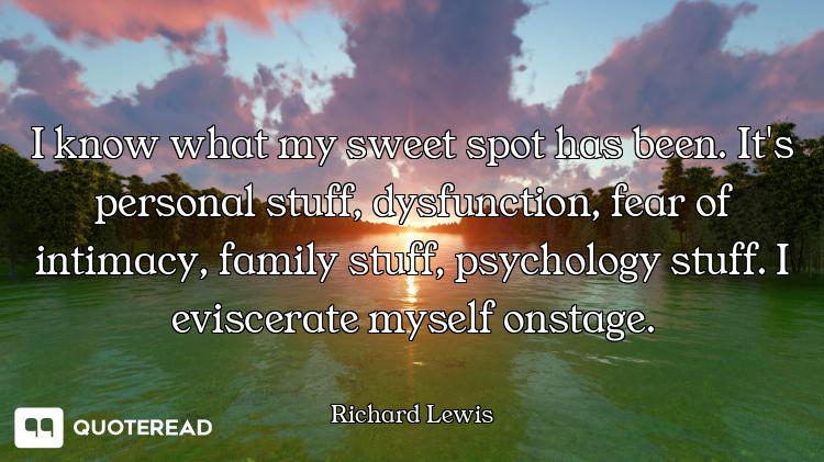 I know what my sweet spot has been. It's personal stuff, dysfunction, fear of intimacy, family stuff...