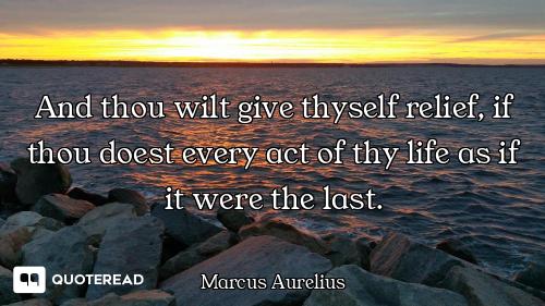 And thou wilt give thyself And thou wilt give thyself relief, if thou doest every act of thy life as if it were the last.