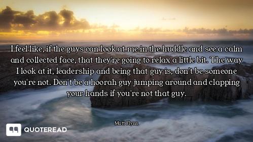 I feel like, if the guys can look at me in the huddle and see a calm and collected face, that they'r...