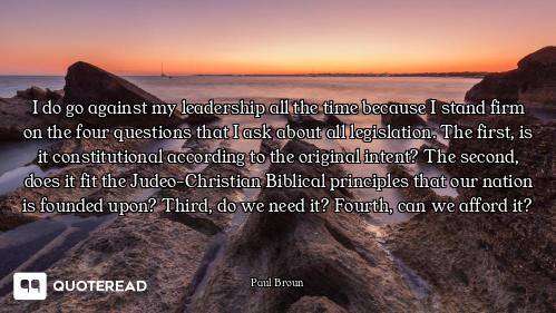 I do go against my leadership all the time because I stand firm on the four questions that I ask abo...