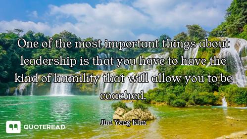 One of the most important things about leadership is that you have to have the kind of humility that...