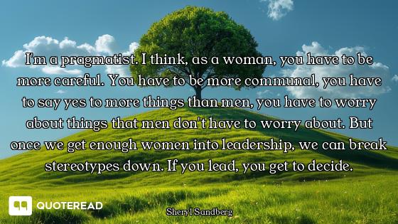 I'm a pragmatist. I think, as a woman, you have to be more careful. You have to be more communal, yo...