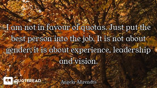 I am not in favour of quotas. Just put the best person into the job. It is not about gender; it is a...