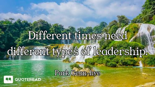 Different times need different types of leadership.