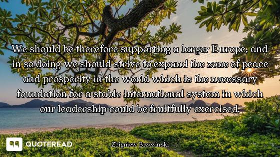 We should be therefore supporting a larger Europe, and in so doing we should strive to expand the zo...