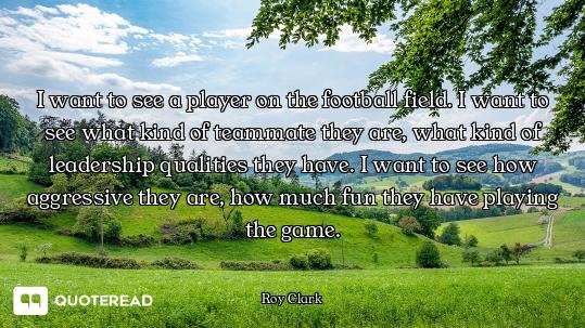 I want to see a player on the football field. I want to see what kind of teammate they are, what kin...