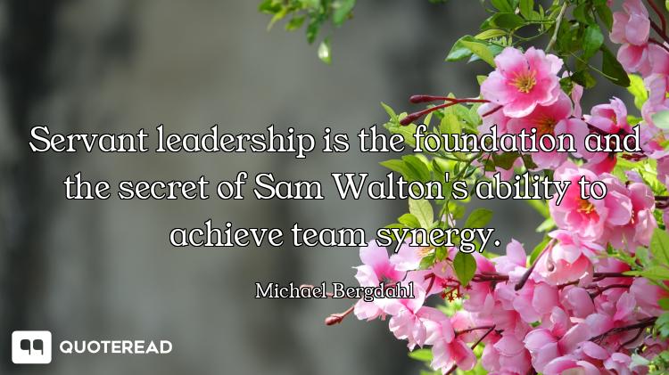 Servant leadership is the foundation and the secret of Sam Walton's ability to achieve team synergy.