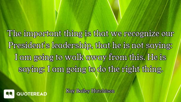 The important thing is that we recognize our President's leadership, that he is not saying: I am goi...