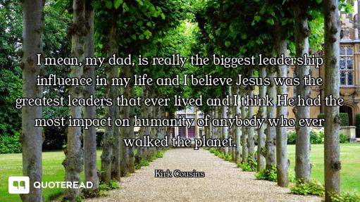 I mean, my dad, is really the biggest leadership influence in my life and I believe Jesus was the gr...