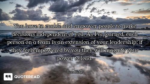 You have to enable and empower people to make decisions independent of you. As I've learned, each pe...