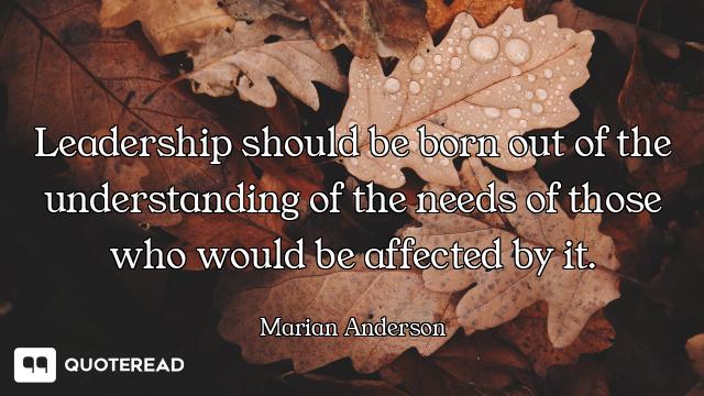 Leadership should be born out of the understanding of the needs of those who would be affected by it...