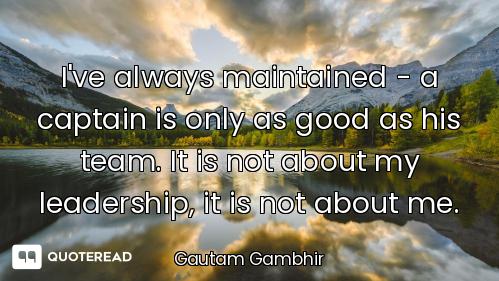I've always maintained - a captain is only as good as his team. It is not about my leadership, it is...