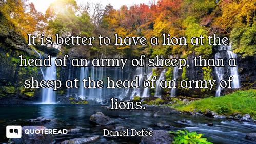 It is better to have a lion at the head of an army of sheep, than a sheep at the head of an army of...