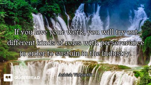 If you love your work, you will try out different kinds of roles with perseverance in order to susta...