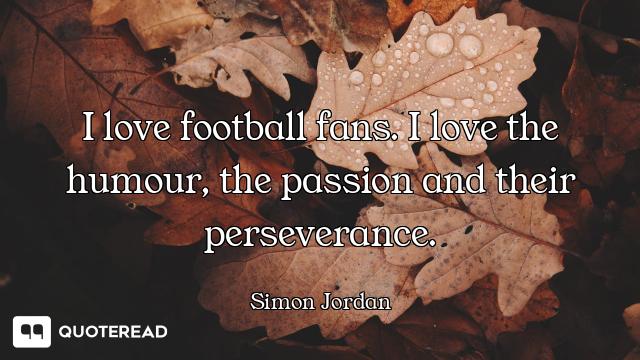 I love football fans. I love the humour, the passion and their perseverance.