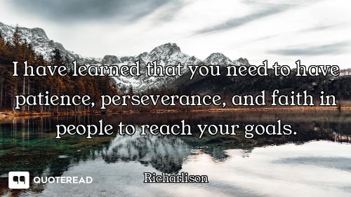 I have learned that you need to have patience, perseverance, and faith in people to reach your goals...